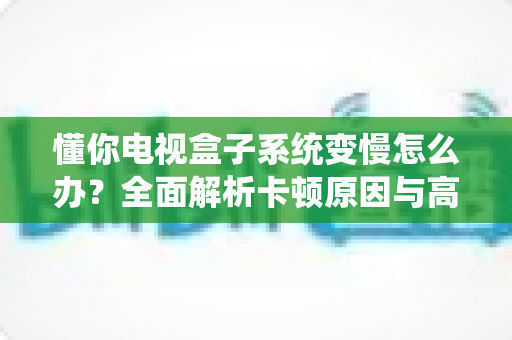 懂你电视盒子系统变慢怎么办？全面解析卡顿原因与高效解决技巧，让你的电视盒子重获新生