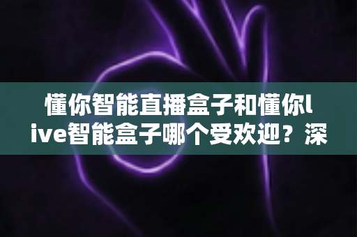 懂你智能直播盒子和懂你live智能盒子哪个受欢迎？深度对比分析与实用选购指南