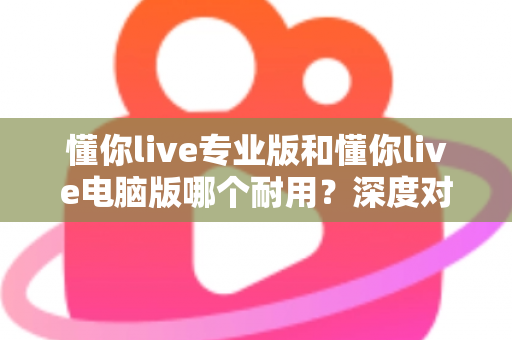 懂你live专业版和懂你live电脑版哪个耐用？深度对比测评助你选对版本