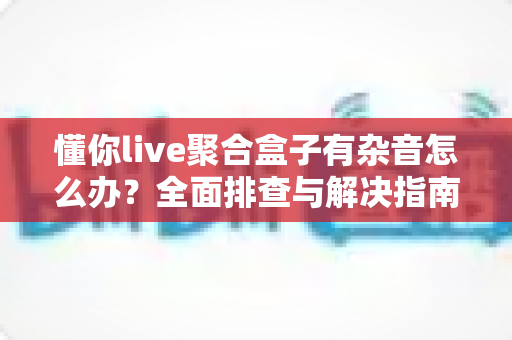 懂你live聚合盒子有杂音怎么办?全面排查与解决指南助您快速恢复清晰音质 懂你live聚合盒子有杂音怎么办?全面排查与解决指南助您快速恢复清晰音质