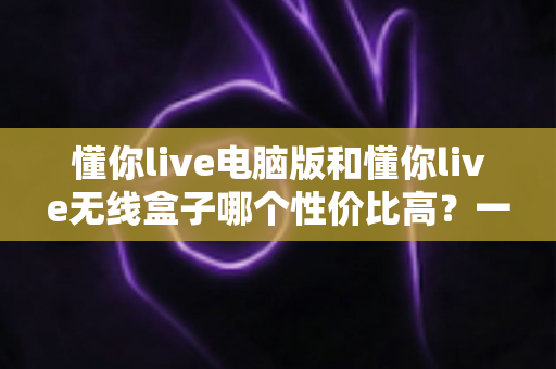 懂你live电脑版和懂你live无线盒子哪个性价比高？一篇看懂选购门道的深度对比指南