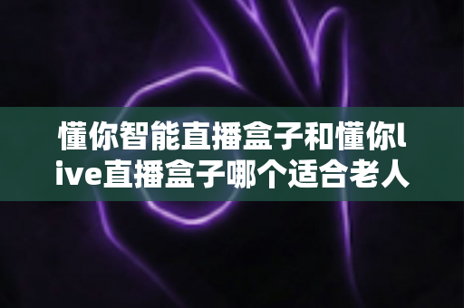 懂你智能直播盒子和懂你live直播盒子哪个适合老人?一文读懂两大热门直播盒子选购攻略 懂你智能直播盒子和懂你live直播盒子哪个适合老人?一文读懂两大热门直播盒子选购攻略
