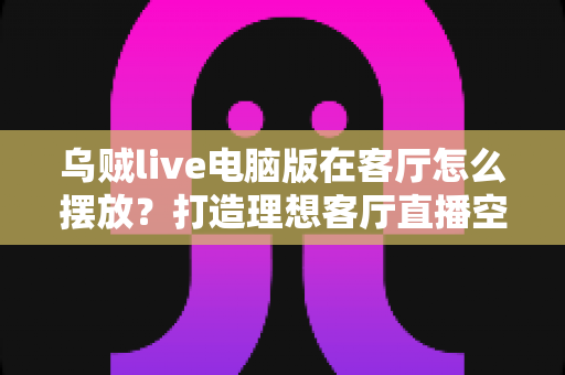 乌贼live电脑版在客厅怎么摆放？打造理想客厅直播空间的完整指南