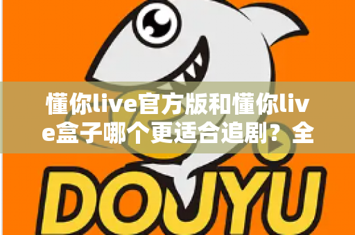 懂你live官方版和懂你live盒子哪个更适合追剧？全面对比帮你找到最佳追剧方案