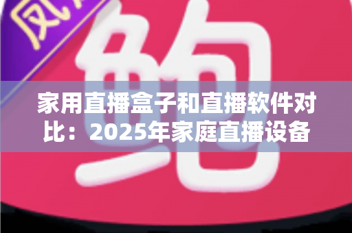 家用直播盒子和直播软件对比：2025年家庭直播设备选购全指南，帮你找到最适合的直播方案