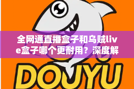 全网通直播盒子和乌贼live盒子哪个更耐用?深度解析两款设备的寿命与选购指南 全网通直播盒子和乌贼live盒子哪个更耐用?深度解析两款设备的寿命与选购指南