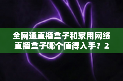 全网通直播盒子和家用网络直播盒子哪个值得入手?2025最新选购指南与深度对比分析 全网通直播盒子和家用网络直播盒子哪个值得入手?2025最新选购指南与深度对比分析