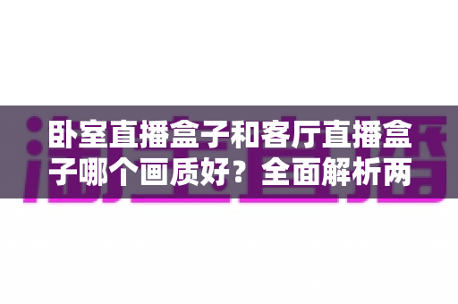 卧室直播盒子和客厅直播盒子哪个画质好？全面解析两大使用场景的画质差异与优化方案