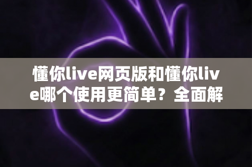 懂你live网页版和懂你live哪个使用更简单？全面解析两大版本的使用体验差异