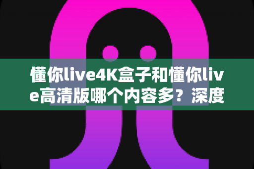 懂你live4K盒子和懂你live高清版哪个内容多?深度对比帮你选对版本不踩坑 懂你live4K盒子和懂你live高清版哪个内容多?深度对比帮你选对版本不踩坑