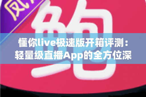 懂你live极速版开箱评测：轻量级直播App的全方位深度体验与真实感受分享