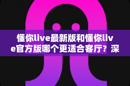 懂你live最新版和懂你live官方版哪个更适合客厅？深度对比解析，助你打造极致客厅影音新体验