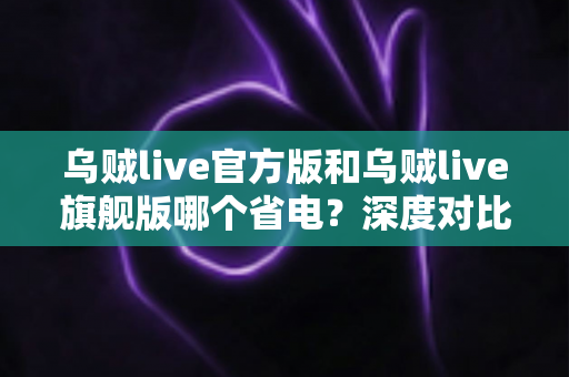 乌贼live官方版和乌贼live旗舰版哪个省电?深度对比分析与实用省电攻略全解析 乌贼live官方版和乌贼live旗舰版哪个省电?深度对比分析与实用省电攻略全解析