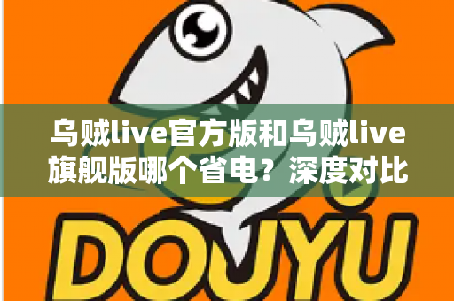 乌贼live官方版和乌贼live旗舰版哪个省电?深度对比分析与实用省电攻略全解析 乌贼live官方版和乌贼live旗舰版哪个省电?深度对比分析与实用省电攻略全解析