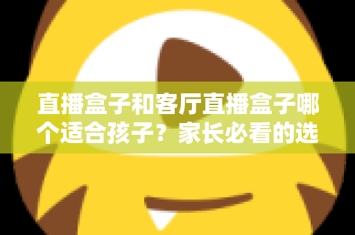直播盒子和客厅直播盒子哪个适合孩子?家长必看的选购指南与全面对比解析 直播盒子和客厅直播盒子哪个适合孩子?家长必看的选购指南与全面对比解析