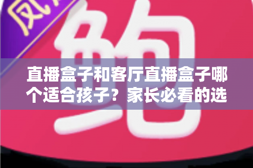直播盒子和客厅直播盒子哪个适合孩子?家长必看的选购指南与全面对比解析 直播盒子和客厅直播盒子哪个适合孩子?家长必看的选购指南与全面对比解析