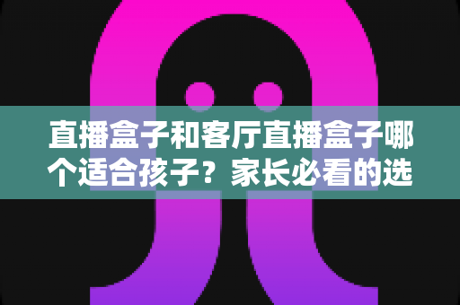直播盒子和客厅直播盒子哪个适合孩子？家长必看的选购指南与全面对比解析