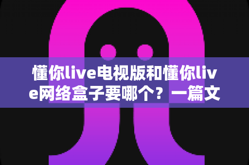 懂你live电视版和懂你live网络盒子要哪个?一篇文章帮你做出最适合自己的观看选择 懂你live电视版和懂你live网络盒子要哪个?一篇文章帮你做出最适合自己的观看选择