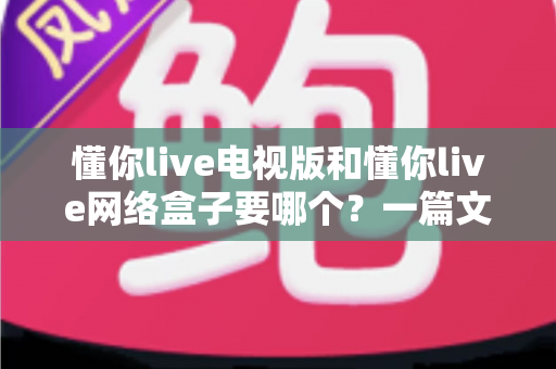 懂你live电视版和懂你live网络盒子要哪个?一篇文章帮你做出最适合自己的观看选择 懂你live电视版和懂你live网络盒子要哪个?一篇文章帮你做出最适合自己的观看选择