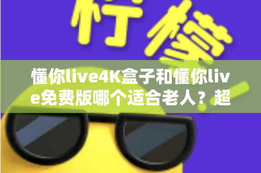 懂你live4K盒子和懂你live免费版哪个适合老人？超详细选购指南帮你为爸妈做出明智选择