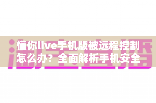 懂你live手机版被远程控制怎么办?全面解析手机安全防护与应急处理指南 懂你live手机版被远程控制怎么办?全面解析手机安全防护与应急处理指南