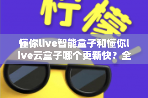 懂你live智能盒子和懂你live云盒子哪个更新快？全面对比解析助你选对电视盒子