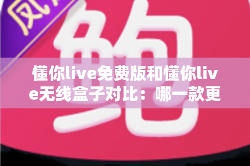懂你live免费版和懂你live无线盒子对比：哪一款更适合你的K歌与直播需求？全方位深度解析助你轻松选购