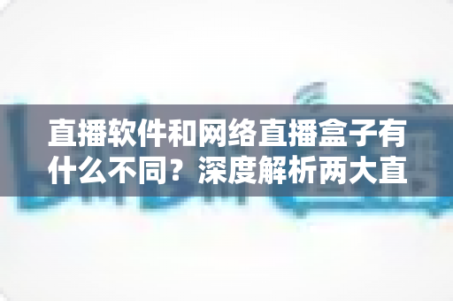 直播软件和网络直播盒子有什么不同？深度解析两大直播方案的核心差异，助你轻松选对直播装备