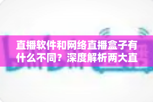 直播软件和网络直播盒子有什么不同？深度解析两大直播方案的核心差异，助你轻松选对直播装备