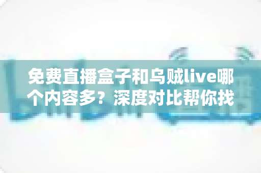 免费直播盒子和乌贼live哪个内容多？深度对比帮你找到更适合的观影选择