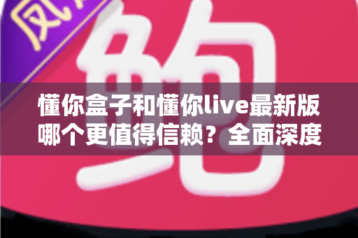 懂你盒子和懂你live最新版哪个更值得信赖?全面深度对比评测与安全使用指南 懂你盒子和懂你live最新版哪个更值得信赖?全面深度对比评测与安全使用指南