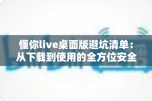 懂你live桌面版避坑清单:从下载到使用的全方位安全攻略 懂你live桌面版避坑清单:从下载到使用的全方位安全攻略