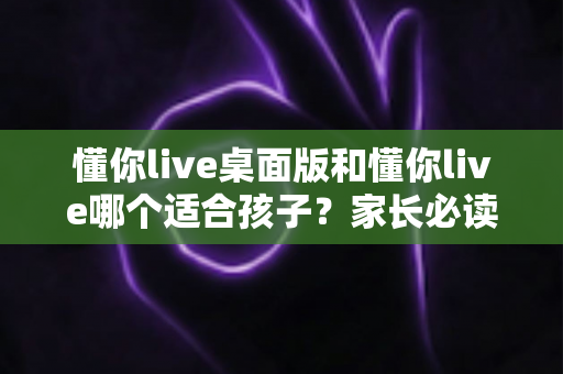 懂你live桌面版和懂你live哪个适合孩子？家长必读的版本选择与使用全指南