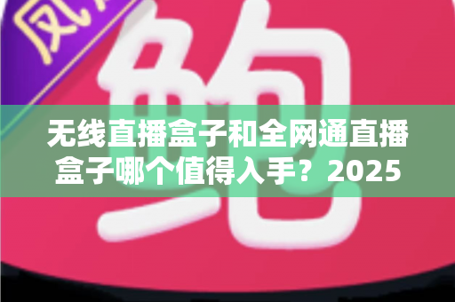 无线直播盒子和全网通直播盒子哪个值得入手？2025年最新选购指南与深度对比分析