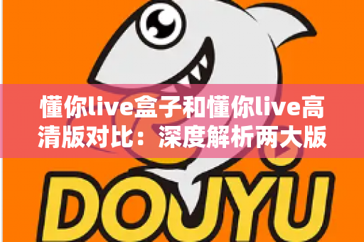 懂你live盒子和懂你live高清版对比：深度解析两大版本核心差异，帮你找到最合适的观看方案