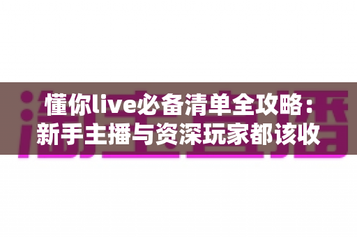 懂你live必备清单全攻略：新手主播与资深玩家都该收藏的一站式直播准备指南