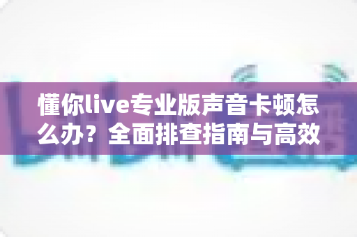 懂你live专业版声音卡顿怎么办？全面排查指南与高效解决方案助你流畅开播