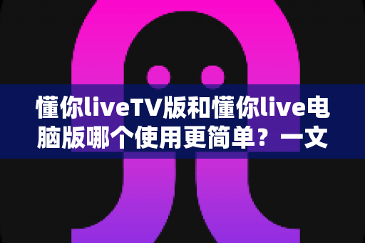 懂你liveTV版和懂你live电脑版哪个使用更简单?一文看懂两大版本差异,新手也能快速上手 懂你liveTV版和懂你live电脑版哪个使用更简单?一文看懂两大版本差异,新手也能快速上手