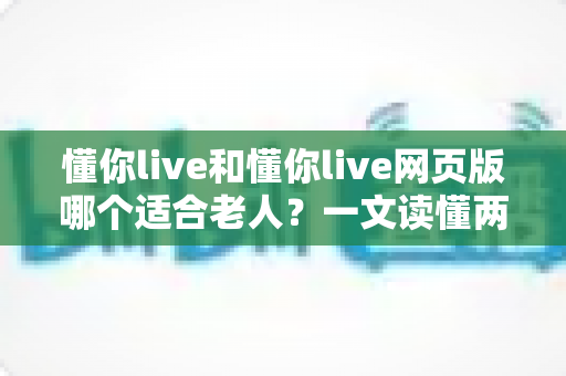 懂你live和懂你live网页版哪个适合老人？一文读懂两种方式的区别，帮长辈选出最省心的观看选择